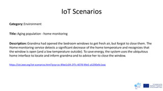 IoT Scenarios
Category:Environment
Title: Aging population - home monitoring
Description:Grandma had opened the bedroom windows to get fresh air, but forgot to close them. The
Home monitoring service detects a significant decrease of the home temperature and recognizes that
the window is open (and a low temperature outside). To save energy, the system uses the ubiquitous
home interface to locate and inform grandma and to advice her to close the window.
https://iot.ieee.org/iot-scenarios.html?prp=oc-8fee1c04-2f7c-4078-99e5-a5290e9c1eac
 