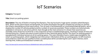 IoT Scenarios
Category: Transport
Title: Smart car parking system
Description: The city of Dublinis hosting The Olympics. The city has built a huge sports complexcalled Olympics
Park, where all the sport events are being held. For public facilitation thesports complexhas one big car park for
the citizens attendingany of the sport events. The car park is facilitatedwith an automatedticketing system, which
displaysthe number of vehicles parked and the number of vacanciesavailable.These numbers are automatically
updatedon entrance or exit of any vehicle. Even though at the main entrance it is shown that vacanciesare
available,every driver has to drive for a very long time to find a suitable/emptyspace, resulting in waste of time and
money/resources. Citizens also want to park closest to their favouritesports facility. The smart car parking system is
equippedwith individual sensorsat all car parking spaces. The users therefore have a mobile app availablefor the
smart car parking system, which integratesreal-time sensor information of the car parking space, its GPS locations
and combines it with the user profiles to find a suitableplace while considering the user's sport interest, event
starting time, tickets purchased/seat numbers etc.
https://iot.ieee.org/iot-scenarios.html?prp=oc-856b0a9d-6a5c-4a6f-a1c4-b3f0aa35d1f7
 