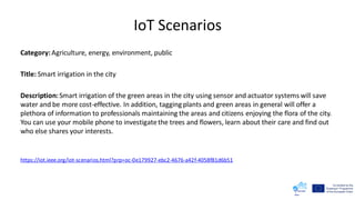 IoT Scenarios
Category:Agriculture, energy, environment, public
Title: Smart irrigation in the city
Description:Smart irrigation of the green areas in the city using sensor and actuator systems will save
water and be more cost-effective. In addition, tagging plants and green areas in general will offer a
plethora of information to professionals maintaining the areas and citizens enjoying the flora of the city.
You can use your mobile phone to investigatethe trees and flowers, learn about their care and find out
who else shares your interests.
https://iot.ieee.org/iot-scenarios.html?prp=oc-0e179927-ebc2-4676-a42f-4058f81d6b51
 