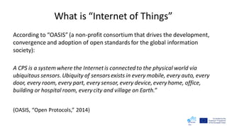 What is “Internet of Things”
According to “OASIS” (a non-profit consortium that drives the development,
convergence and adoption of open standards for the global information
society):
A CPS is a systemwhere the Internetis connectedto the physical world via
ubiquitous sensors.Ubiquity of sensors exists in every mobile, every auto, every
door, every room, every part, every sensor, every device,every home, office,
building or hospital room, every city and village on Earth.”
(OASIS, “Open Protocols,” 2014)
 