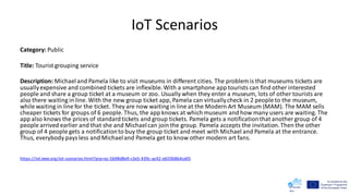 IoT Scenarios
Category: Public
Title: Tourist grouping service
Description: Michaeland Pamela like to visit museums in different cities. The problem is that museums tickets are
usuallyexpensive and combined tickets are inflexible.With a smartphone app tourists can find other interested
people and share a group ticket at a museum or zoo. Usually when they enter a museum, lots of other tourists are
also there waiting in line. With the new group ticket app, Pamela can virtuallycheck in 2 people to the museum,
while waiting in line for the ticket. They are now waiting in line at the Modern Art Museum (MAM). The MAM sells
cheaper tickets for groups of 6 people. Thus, the app knows at which museum and how many users are waiting. The
app also knows the prices of standardtickets and group tickets. Pamela gets a notificationthat another group of 4
people arrived earlier and that she and Michaelcan join the group. Pamela accepts the invitation.Then the other
group of 4 people gets a notificationto buy the group ticket and meet with Michael and Pamela at the entrance.
Thus, everybody paysless and Michaeland Pamela get to know other modern art fans.
https://iot.ieee.org/iot-scenarios.html?prp=oc-5b98d8e9-c3e5-439c-ac42-e65968b4ce05
 
