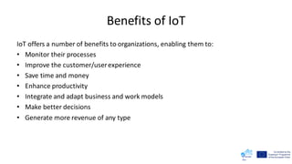 Benefits of IoT
IoT offers a number of benefits to organizations, enabling them to:
• Monitor their processes
• Improve the customer/userexperience
• Save time and money
• Enhance productivity
• Integrate and adapt business and work models
• Make better decisions
• Generate more revenue of any type
 