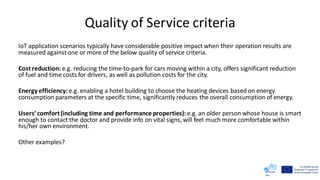 Quality of Service criteria
IoT application scenarios typically have considerable positive impact when their operation results are
measured againstone or more of the below quality of service criteria.
Cost reduction: e.g. reducing the time-to-park for cars moving within a city, offers significant reduction
of fuel and time costs for drivers, as well as pollution costs for the city.
Energy efficiency:e.g. enabling a hotel building to choose the heating devices based on energy
consumption parameters at the specific time, significantly reduces the overall consumption of energy.
Users’comfort(including time and performance properties): e.g. an older person whose house is smart
enough to contact the doctor and provide info on vital signs, will feel much more comfortable within
his/her own environment.
Other examples?
 