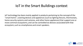 IoT in the Smart Buildings context
IoT technology has been mainly applied in products pertaining to the concept of the
"smart home", covering devices and appliances (such as lighting fixtures, thermostats,
home security systems and cameras, and other home appliances) that support one or
more common ecosystems,and can be controlled via devices associated with that
ecosystem,such as smartphones and smart speakers.
 