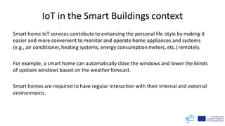 IoT in the Smart Buildings context
Smart home IoT services contribute to enhancing the personal life-style by making it
easier and more convenient to monitor and operate home appliances and systems
(e.g., air conditioner, heating systems, energy consumption meters, etc.) remotely.
For example, a smart home can automatically close the windows and lower the blinds
of upstairs windows based on the weather forecast.
Smart homes are required to have regular interaction with their internal and external
environments.
 