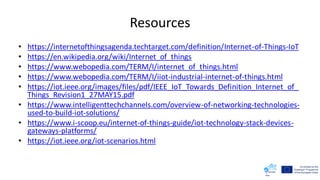 Resources
• https://internetofthingsagenda.techtarget.com/definition/Internet-of-Things-IoT
• https://en.wikipedia.org/wiki/Internet_of_things
• https://www.webopedia.com/TERM/I/internet_of_things.html
• https://www.webopedia.com/TERM/I/iiot-industrial-internet-of-things.html
• https://iot.ieee.org/images/files/pdf/IEEE_IoT_Towards_Definition_Internet_of_
Things_Revision1_27MAY15.pdf
• https://www.intelligenttechchannels.com/overview-of-networking-technologies-
used-to-build-iot-solutions/
• https://www.i-scoop.eu/internet-of-things-guide/iot-technology-stack-devices-
gateways-platforms/
• https://iot.ieee.org/iot-scenarios.html
 