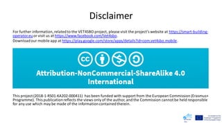 Disclaimer
For further information, relatedto the VET4SBO project, please visit the project’swebsite at https://smart-building-
operator.euor visit us at https://www.facebook.com/Vet4sbo.
Downloadour mobile app at https://play.google.com/store/apps/details?id=com.vet4sbo.mobile.
This project (2018-1-RS01-KA202-000411) has been funded with support from the European Commission (Erasmus+
Programme). Thispublicationreflects the views only of the author, and the Commission cannot be held responsible
for any use which may be made of the informationcontainedtherein.
 