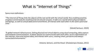 What is “Internet of Things”
Some more definitions:
“The Internetof Things links the objects of the real world with the virtual world, thus enabling anytime,
anyplace connectivity for anything and not only for anyone. It refers to a world where physicalobjects
and beings, as well as virtual data and environments, all interact with each other in the same space and
time.”
(Gérald Santucci, 2010)
“A global network infrastructure, linking physical and virtual objects using cloud computing, data capture
and network communications. It allows devices to communicatewith each other, access information on
the Internet, store and retrieve data, and interact with users, creating smart, pervasiveand always-
connected environments.”
Arduino, Sensors, and the Cloud (Charalampos Doukas, 2012)
 