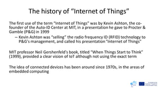 The history of “Internet of Things”
The first use of the term “Internet of Things” was by Kevin Ashton, the co-
founder of the Auto-ID Center at MIT, in a presentation he gave to Procter &
Gamble (P&G) in 1999
– Kevin Ashton was “selling” the radio frequency ID (RFID) technology to
P&G's management, and called his presentation"Internet of Things"
MIT professor Neil Gershenfeld's book, titled “When Things Start to Think”
(1999), provided a clear vision of IoT although not using the exact term
The idea of connected devices has been around since 1970s, in the areas of
embedded computing
 