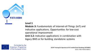 ECVET Training for Operatorsof IoT-enabledSmart Buildings (VET4SBO)
2018-1-RS01-KA202-000411
Level 1
Module 3: Fundamentals of Internet-of-Things (IoT) and
indicative applications. Opportunities for low-cost
operational improvement
Unit 3.2: Indicative applications in combination with
legacy BMS or for building standalone systems
 