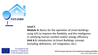 ECVET Training for Operatorsof IoT-enabledSmart Buildings (VET4SBO)
2018-1-RS01-KA202-000411
Level 1
Module 4: Basics for the operation of smart buildings
using IoTs to improve the flexibility and the intelligence
in satisfying human comfort and/or energy efficiency
Unit 4.1: Introduction to Smart Buildings concept
(including definitions, IoT integration, etc.)
 