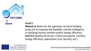 ECVET Training for Operatorsof IoT-enabledSmart Buildings (VET4SBO)
2018-1-RS01-KA202-000411
Level 1
Module 4: Basics for the operation of smart building
using IoTs to improve the flexibility and the intelligence
in satisfying human comfort and/or energy efficiency
Unit 4.2: Quality-of-service criteria (occupants’ comfort,
energy efficiency, operational cost, security, etc.)
 