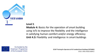 ECVET Training for Operatorsof IoT-enabledSmart Buildings (VET4SBO)
2018-1-RS01-KA202-000411
Level 1
Module 4: Basics for the operation of smart building
using IoTs to improve the flexibility and the intelligence
in satisfying human comfort and/or energy efficiency
Unit 4.3: Flexibility and intelligence in smart buildings
 