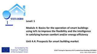 ECVET Training for Operatorsof IoT-enabledSmart Buildings (VET4SBO)
2018-1-RS01-KA202-000411
Level: 1
Module 4: Basics for the operation of smart buildings
using IoTs to improve the flexibility and the intelligence
in satisfying human comfort and/or energy efficiency
Unit 4.4: Prospects for smart building market
 