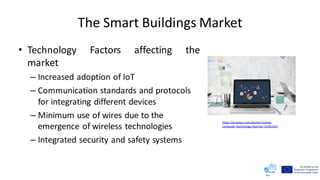 The Smart Buildings Market
• Technology Factors affecting the
market
– Increased adoption of IoT
– Communication standards and protocols
for integrating different devices
– Minimum use of wires due to the
emergence of wireless technologies
– Integrated security and safety systems
https://pixabay.com/photos/laptop-
computer-technology-monitor-3190194/
 