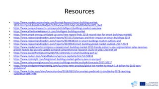 Resources
• https://www.marketsandmarkets.com/Market-Reports/smart-building-market-
1169.html?gclid=EAIaIQobChMIjaKr9cPI4wIVwrHtCh3sEgFyEAAYASAAEgJi6PD_BwE
• https://www.navigantresearch.com/reports/intelligent-buildings-market-overview
• https://www.alliedmarketresearch.com/intelligent-building-market
• https://www.smart-energy.com/start-up-zone/new-report-finds-2018-record-year-for-smart-buildings-market/
• https://www.researchandmarkets.com/reports/4755317/startups-and-their-impact-on-smart-buildings-2019
• https://www.researchandmarkets.com/reports/4539838/iot-in-smart-buildings-market-outlook-and
• https://www.researchandmarkets.com/reports/4449963/smart-building-global-market-outlook-2017-2023
• https://www.marketwatch.com/press-release/smart-building-market-2019-trends-industry-size-segmentation-sales-revenue-
growth-factors-key-players-update-demand-comprehensive-research-study-till-2023-2019-04-08
• https://www.duckerfrontier.com/2019/04/10/trends-in-smart-building-part-2/
• https://www.reuters.com/brandfeatures/venture-capital/article?id=50834
• https://www.ccsinsight.com/blog/smart-building-market-gathers-pace-in-europe/
• https://www.telecomengine.com/iot-smart-buildings-market-outlook-forecasts-2017-2022/
• https://www.windpowerengineering.com/business-news-projects/global-iot-market-to-reach-318-billion-by-2023-says-
globaldata/
• https://www.forbes.com/sites/louiscolumbus/2018/08/16/iot-market-predicted-to-double-by-2021-reaching-
520b/#6594df41f948
 