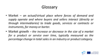 Glossary
• Market – an actual/virtual place where forces of demand and
supply operate and where buyers and sellers interact (directly or
through intermediaries) to trade goods, services or contracts or
instruments, for money or barter.
• Market growth – the increase or decrease in the size of a market
for a product or service over time, typically measured as the
percentage change in total sales in an industry or productcategory.
 