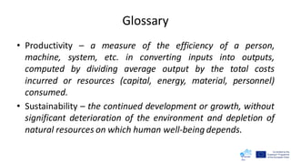 Glossary
• Productivity – a measure of the efficiency of a person,
machine, system, etc. in converting inputs into outputs,
computed by dividing average output by the total costs
incurred or resources (capital, energy, material, personnel)
consumed.
• Sustainability – the continued development or growth, without
significant deterioration of the environment and depletion of
natural resources on which human well-being depends.
 