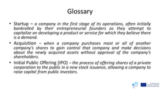 Glossary
• Startup – a company in the first stage of its operations, often initially
bankrolled by their entrepreneurial founders as they attempt to
capitalize on developing a product or service for which they believe there
is a demand.
• Acquisition – when a company purchases most or all of another
company’s shares to gain control that company and make decisions
about the newly acquired assets without approval of the company’s
shareholders.
• Initial Public Offering (IPO) – the process of offering shares of a private
corporation to the public in a new stock issuance, allowing a company to
raise capital from public investors.
 