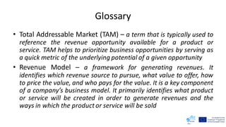 Glossary
• Total Addressable Market (TAM) – a term that is typically used to
reference the revenue opportunity available for a product or
service. TAM helps to prioritize business opportunities by serving as
a quick metric of the underlying potential of a given opportunity
• Revenue Model – a framework for generating revenues. It
identifies which revenue source to pursue, what value to offer, how
to price the value, and who pays for the value. It is a key component
of a company’s business model. It primarily identifies what product
or service will be created in order to generate revenues and the
ways in which the productor service will be sold
 