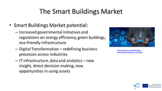 The Smart Buildings Market
• Smart Buildings Market potential:
– Increased governmental initiatives and
regulations on energy efficiency,green buildings,
eco-friendly infrastructure
– Digital Transformation – redefining business
processes across industries
– IT infrastructure, data and analytics – new
insight, direct decision-making, new
opportunities in using assets
https://pixabay.com/photos/time-
businessman-tablet-gears-2676366/
 