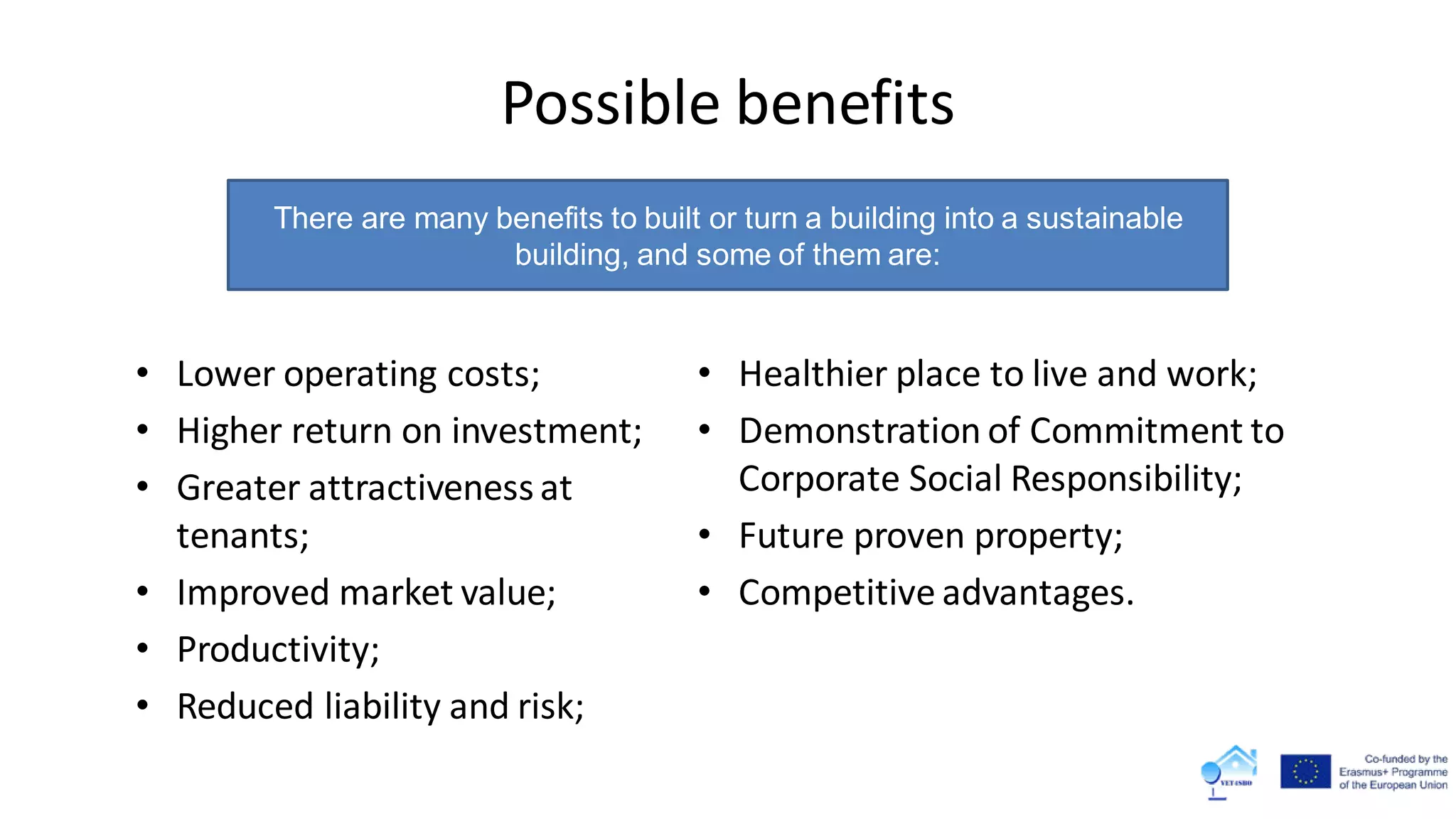 Possible benefits
• Lower operating costs;
• Higher return on investment;
• Greater attractiveness at
tenants;
• Improved market value;
• Productivity;
• Reduced liability and risk;
• Healthier place to live and work;
• Demonstration of Commitment to
Corporate Social Responsibility;
• Future proven property;
• Competitive advantages.
There are many benefits to built or turn a building into a sustainable
building, and some of them are:
 