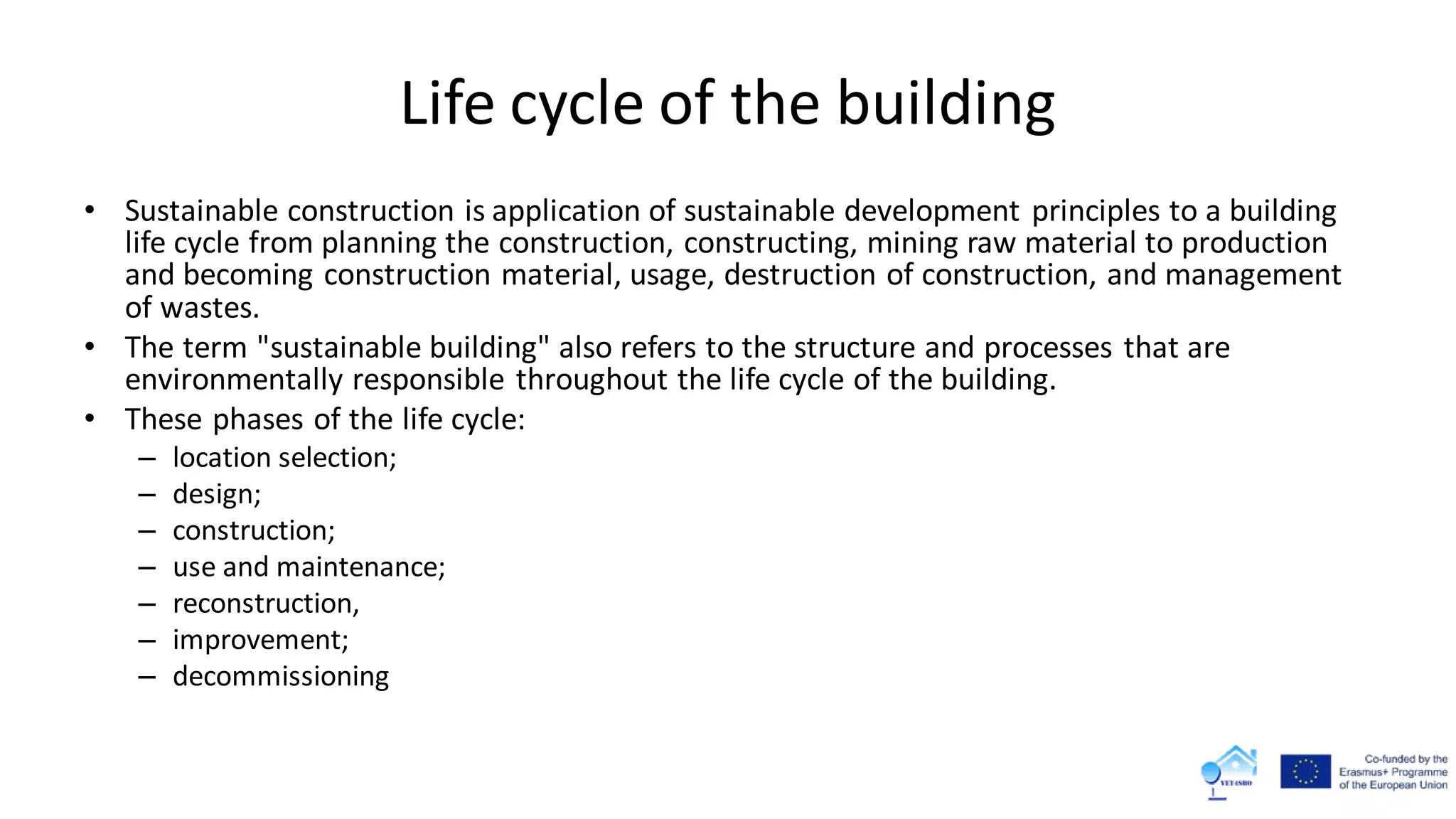 Life cycle of the building
• Sustainable construction is application of sustainable development principles to a building
life cycle from planning the construction, constructing, mining raw material to production
and becoming construction material, usage, destruction of construction, and management
of wastes.
• The term "sustainable building" also refers to the structure and processes that are
environmentally responsible throughout the life cycle of the building.
• These phases of the life cycle:
– location selection;
– design;
– construction;
– use and maintenance;
– reconstruction,
– improvement;
– decommissioning
 