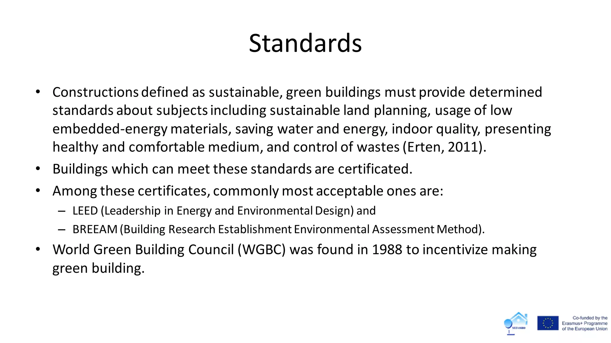 Standards
• Constructionsdefined as sustainable, green buildings must provide determined
standards about subjectsincluding sustainable land planning, usage of low
embedded-energy materials, saving water and energy, indoor quality, presenting
healthy and comfortable medium, and control of wastes (Erten, 2011).
• Buildings which can meet these standards are certificated.
• Among these certificates, commonly most acceptable ones are:
– LEED (Leadership in Energy and EnvironmentalDesign) and
– BREEAM(Building Research EstablishmentEnvironmental AssessmentMethod).
• World Green Building Council (WGBC) was found in 1988 to incentivize making
green building.
 