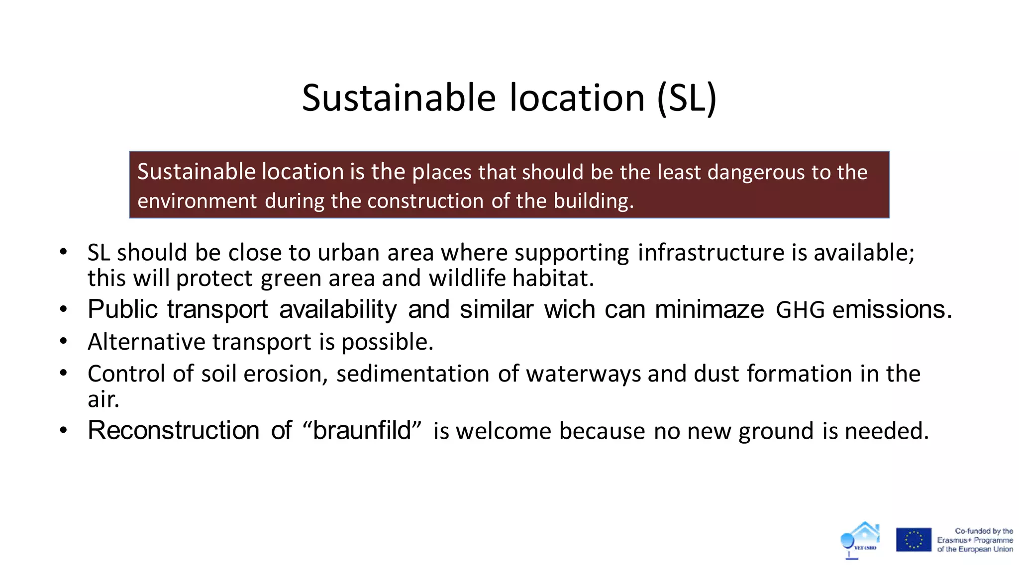 Sustainable location (SL)
• SL should be close to urban area where supporting infrastructure is available;
this will protect green area and wildlife habitat.
• Public transport availability and similar wich can minimaze GHG emissions.
• Alternative transport is possible.
• Control of soil erosion, sedimentation of waterways and dust formation in the
air.
• Reconstruction of “braunfild” is welcome because no new ground is needed.
Sustainable location is the places that should be the least dangerous to the
environment during the construction of the building.
 