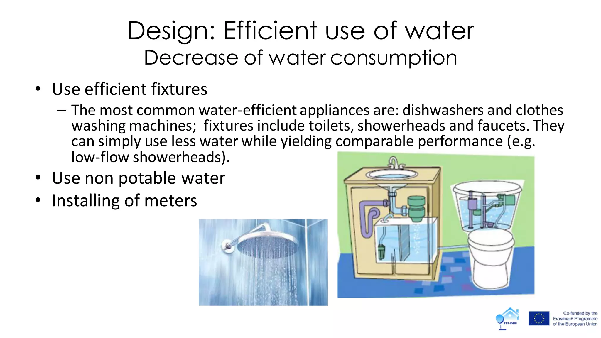 Design: Efficient use of water
Decrease of water consumption
• Use efficient fixtures
– The most common water-efficient appliances are: dishwashers and clothes
washing machines; fixtures include toilets, showerheads and faucets. They
can simply use less water while yielding comparable performance (e.g.
low-flow showerheads).
• Use non potable water
• Installing of meters
 