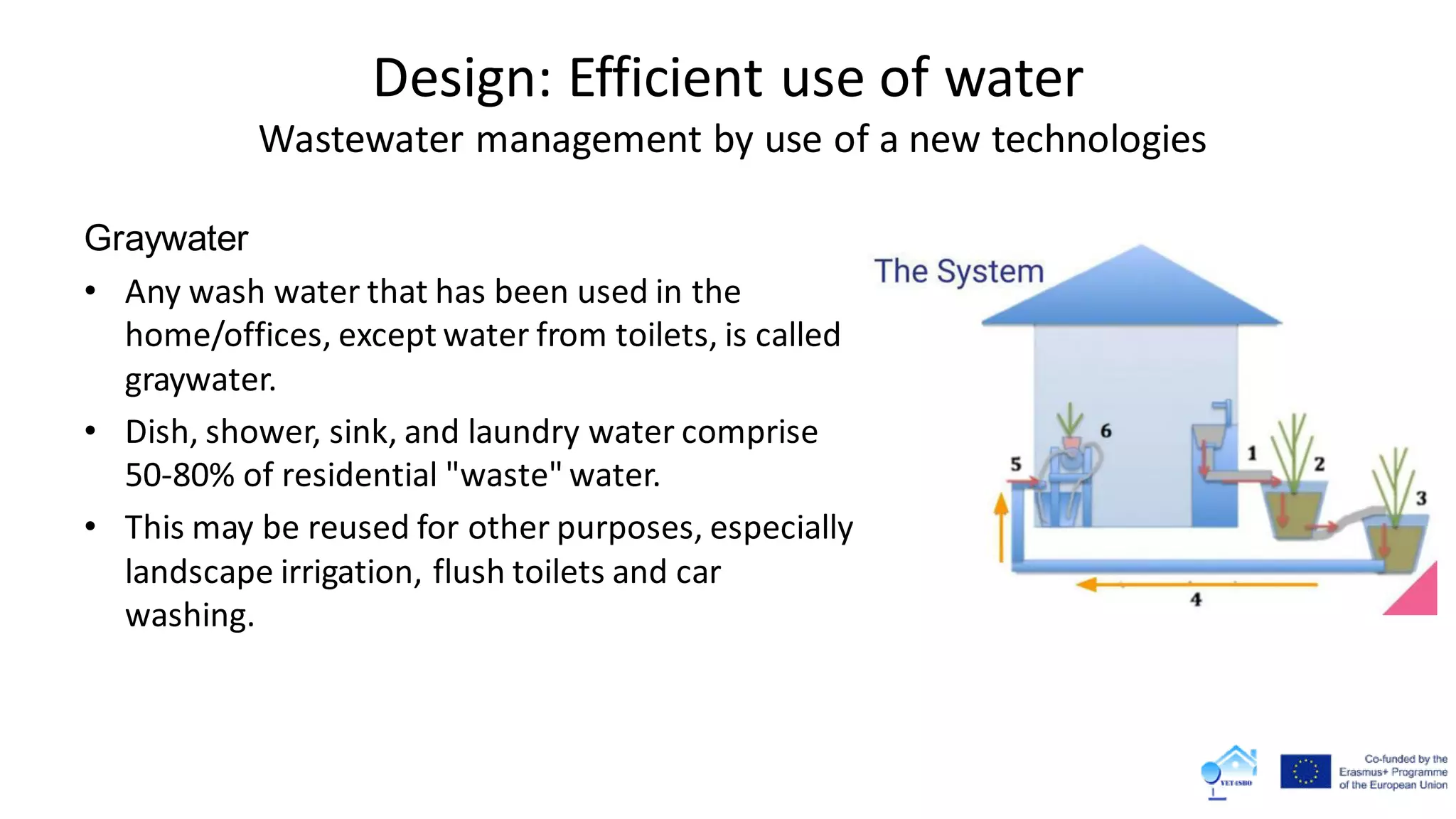 Design: Efficient use of water
Wastewater management by use of a new technologies
Graywater
• Any wash water that has been used in the
home/offices, except water from toilets, is called
graywater.
• Dish, shower, sink, and laundry water comprise
50-80% of residential "waste" water.
• This may be reused for other purposes, especially
landscape irrigation, flush toilets and car
washing.
 