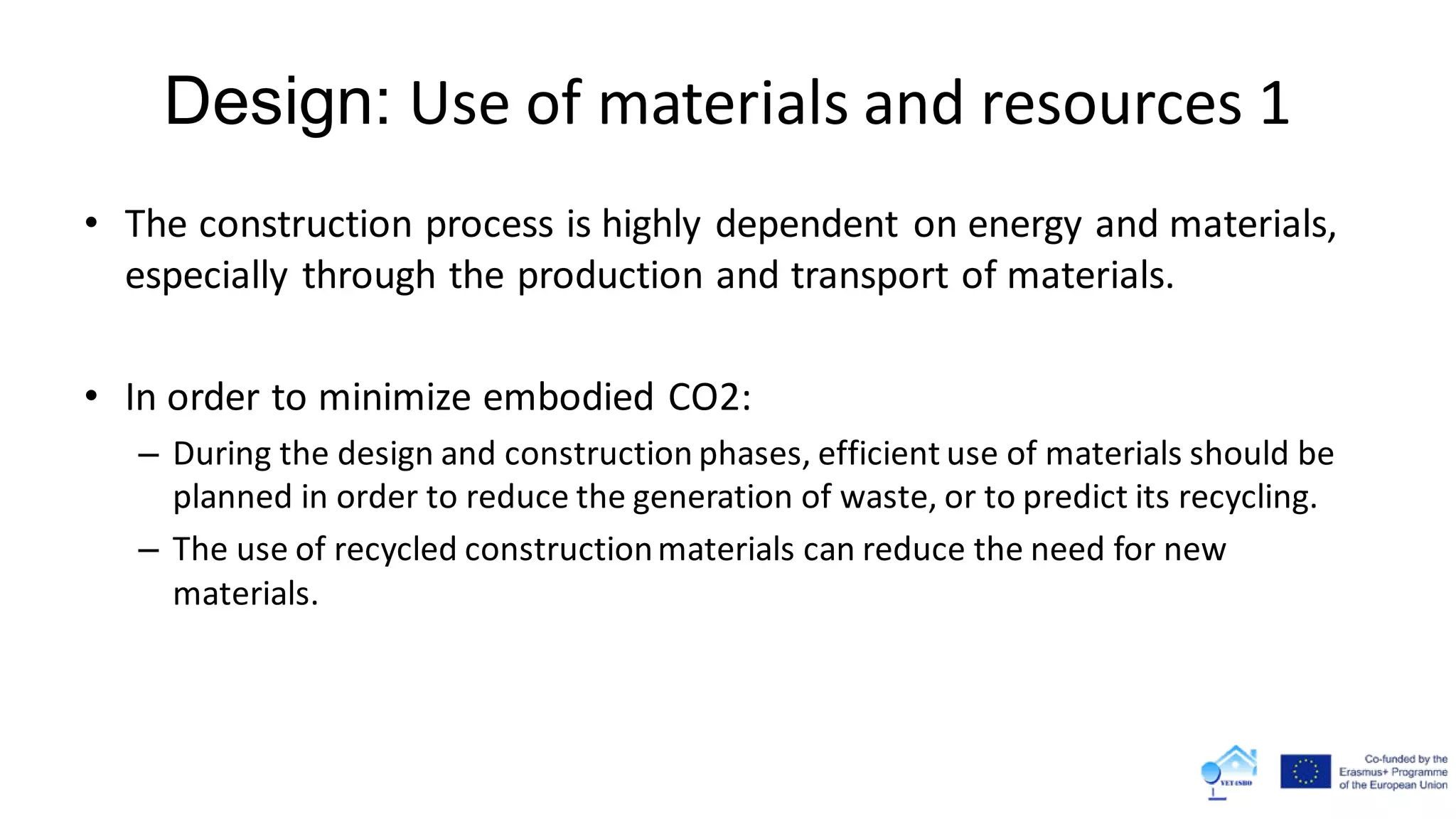 Design: Use of materials and resources 1
• The construction process is highly dependent on energy and materials,
especially through the production and transport of materials.
• In order to minimize embodied CO2:
– During the design and construction phases, efficient use of materials should be
planned in order to reduce the generation of waste, or to predict its recycling.
– The use of recycled constructionmaterials can reduce the need for new
materials.
 