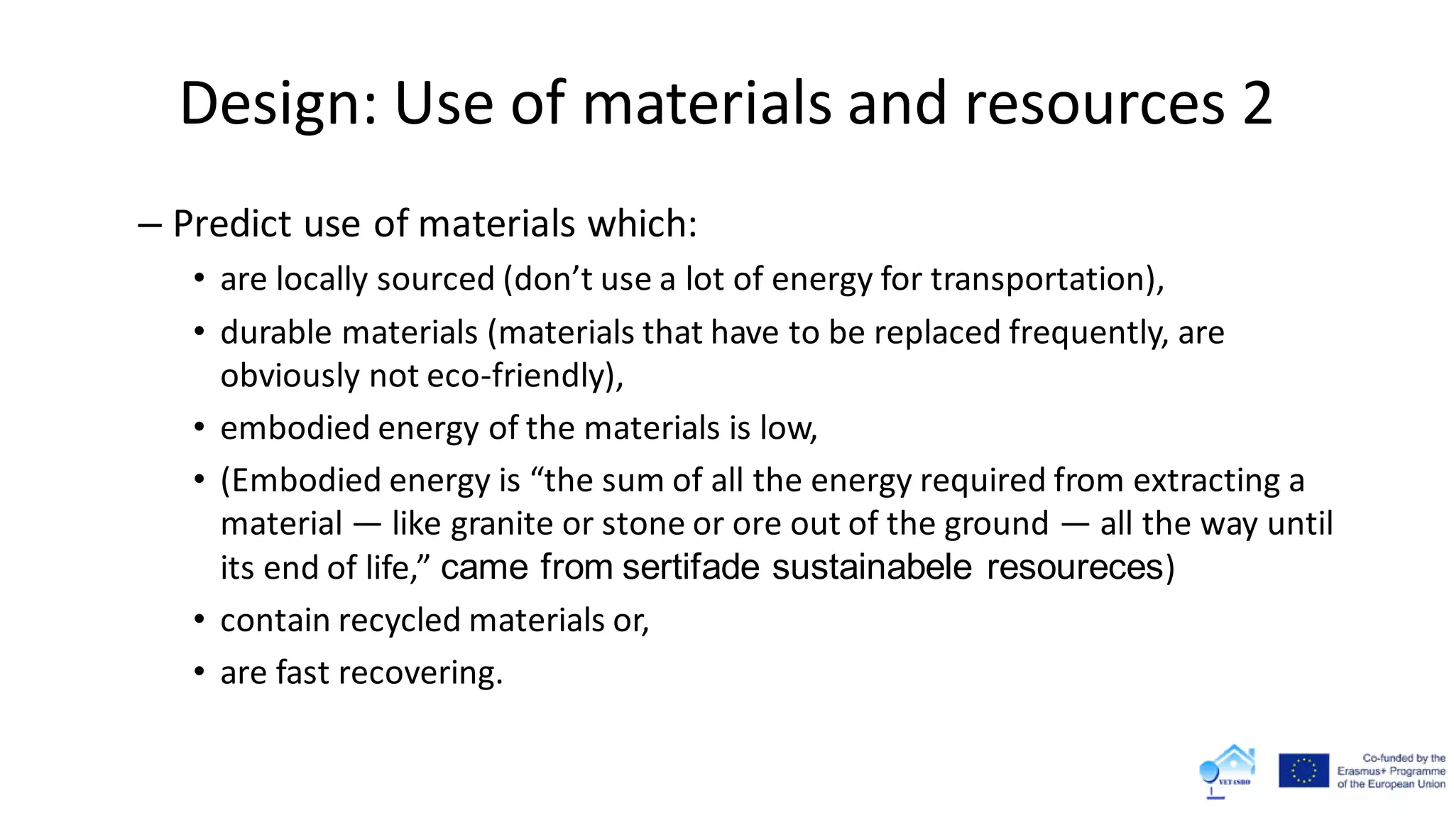 Design: Use of materials and resources 2
– Predict use of materials which:
• are locally sourced (don’t use a lot of energy for transportation),
• durable materials (materials that have to be replaced frequently, are
obviously not eco-friendly),
• embodied energy of the materials is low,
• (Embodied energy is “the sum of all the energy required from extracting a
material — like granite or stone or ore out of the ground — all the way until
its end of life,” came from sertifade sustainabele resoureces)
• contain recycled materials or,
• are fast recovering.
 