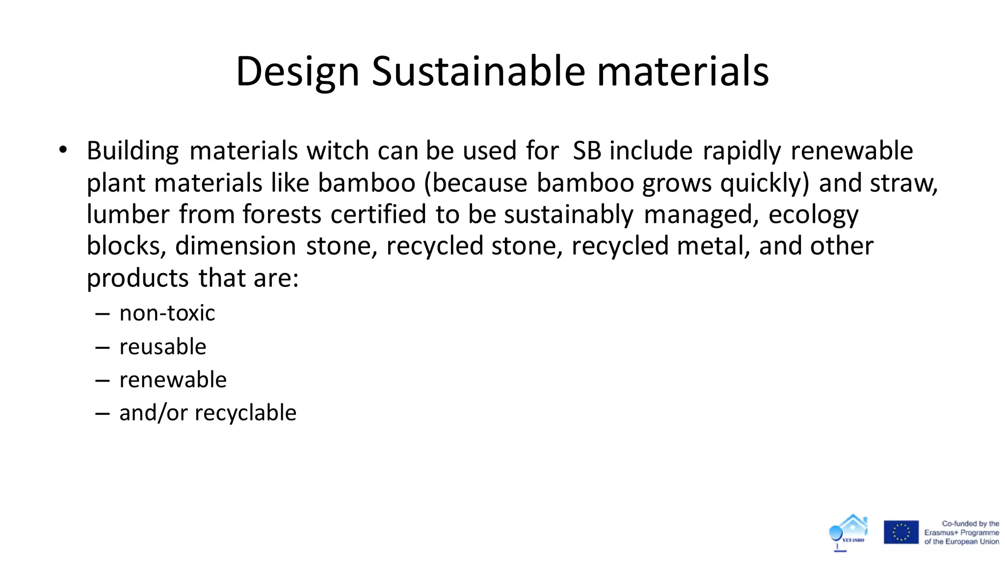 Design Sustainable materials
• Building materials witch can be used for SB include rapidly renewable
plant materials like bamboo (because bamboo grows quickly) and straw,
lumber from forests certified to be sustainably managed, ecology
blocks, dimension stone, recycled stone, recycled metal, and other
products that are:
– non-toxic
– reusable
– renewable
– and/or recyclable
 