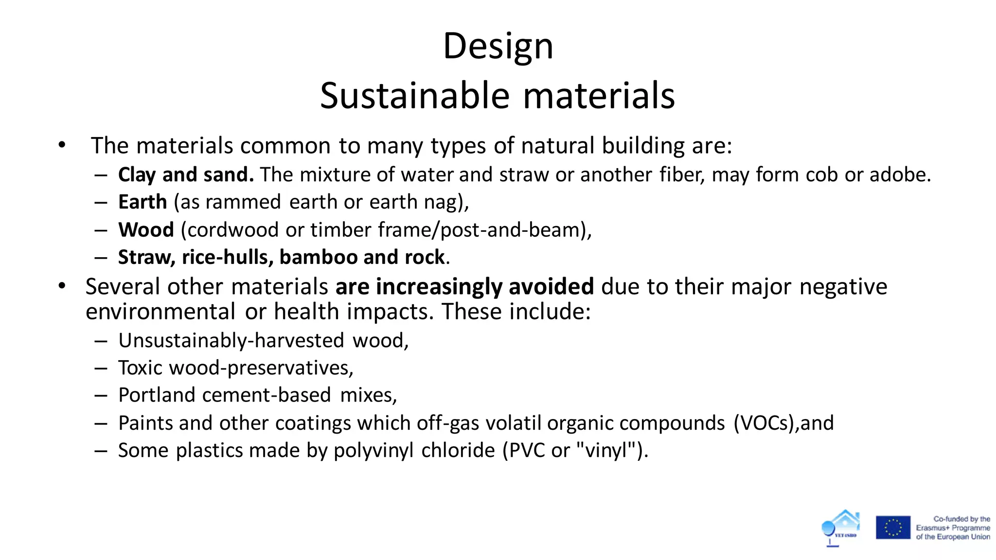 Design
Sustainable materials
• The materials common to many types of natural building are:
– Clay and sand. The mixture of water and straw or another fiber, may form cob or adobe.
– Earth (as rammed earth or earth nag),
– Wood (cordwood or timber frame/post-and-beam),
– Straw, rice-hulls, bamboo and rock.
• Several other materials are increasingly avoided due to their major negative
environmental or health impacts. These include:
– Unsustainably-harvested wood,
– Toxic wood-preservatives,
– Portland cement-based mixes,
– Paints and other coatings which off-gas volatil organic compounds (VOCs),and
– Some plastics made by polyvinyl chloride (PVC or "vinyl").
 
