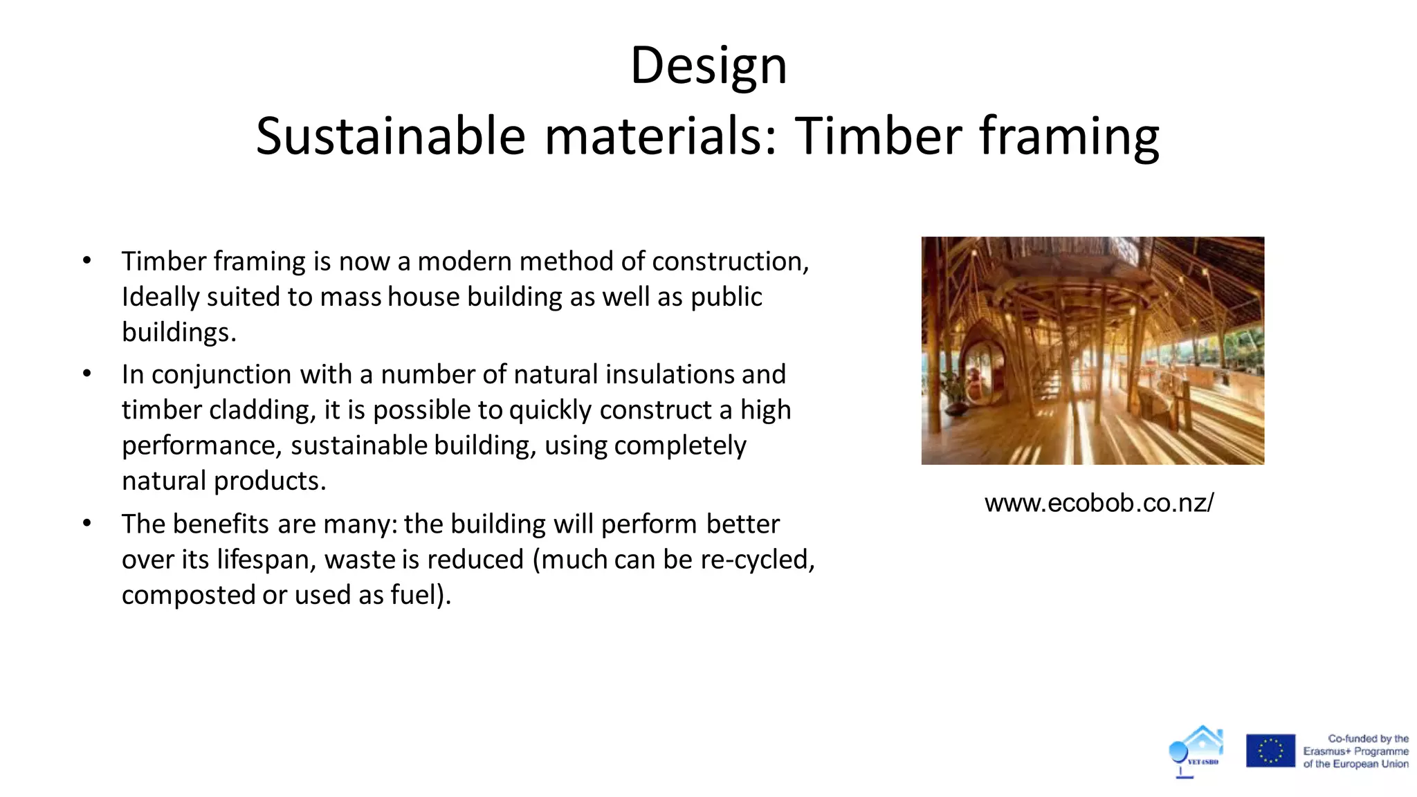 Design
Sustainable materials: Timber framing
• Timber framing is now a modern method of construction,
Ideally suited to mass house building as well as public
buildings.
• In conjunction with a number of natural insulations and
timber cladding, it is possible to quickly construct a high
performance, sustainable building, using completely
natural products.
• The benefits are many: the building will perform better
over its lifespan, waste is reduced (much can be re-cycled,
composted or used as fuel).
www.ecobob.co.nz/
 