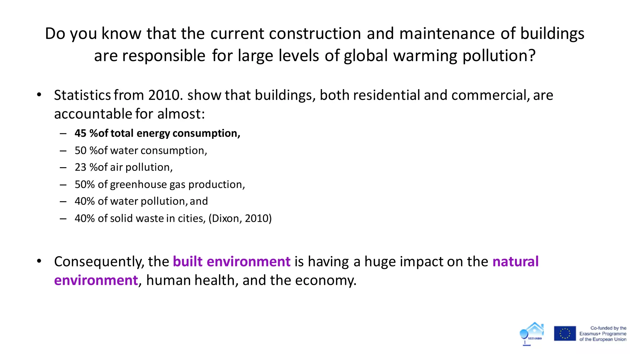 Do you know that the current construction and maintenance of buildings
are responsible for large levels of global warming pollution?
• Statisticsfrom 2010. show that buildings, both residential and commercial, are
accountable for almost:
– 45 %of total energy consumption,
– 50 %of water consumption,
– 23 %of air pollution,
– 50% of greenhouse gas production,
– 40% of water pollution,and
– 40% of solid waste in cities, (Dixon, 2010)
• Consequently, the built environment is having a huge impact on the natural
environment, human health, and the economy.
 