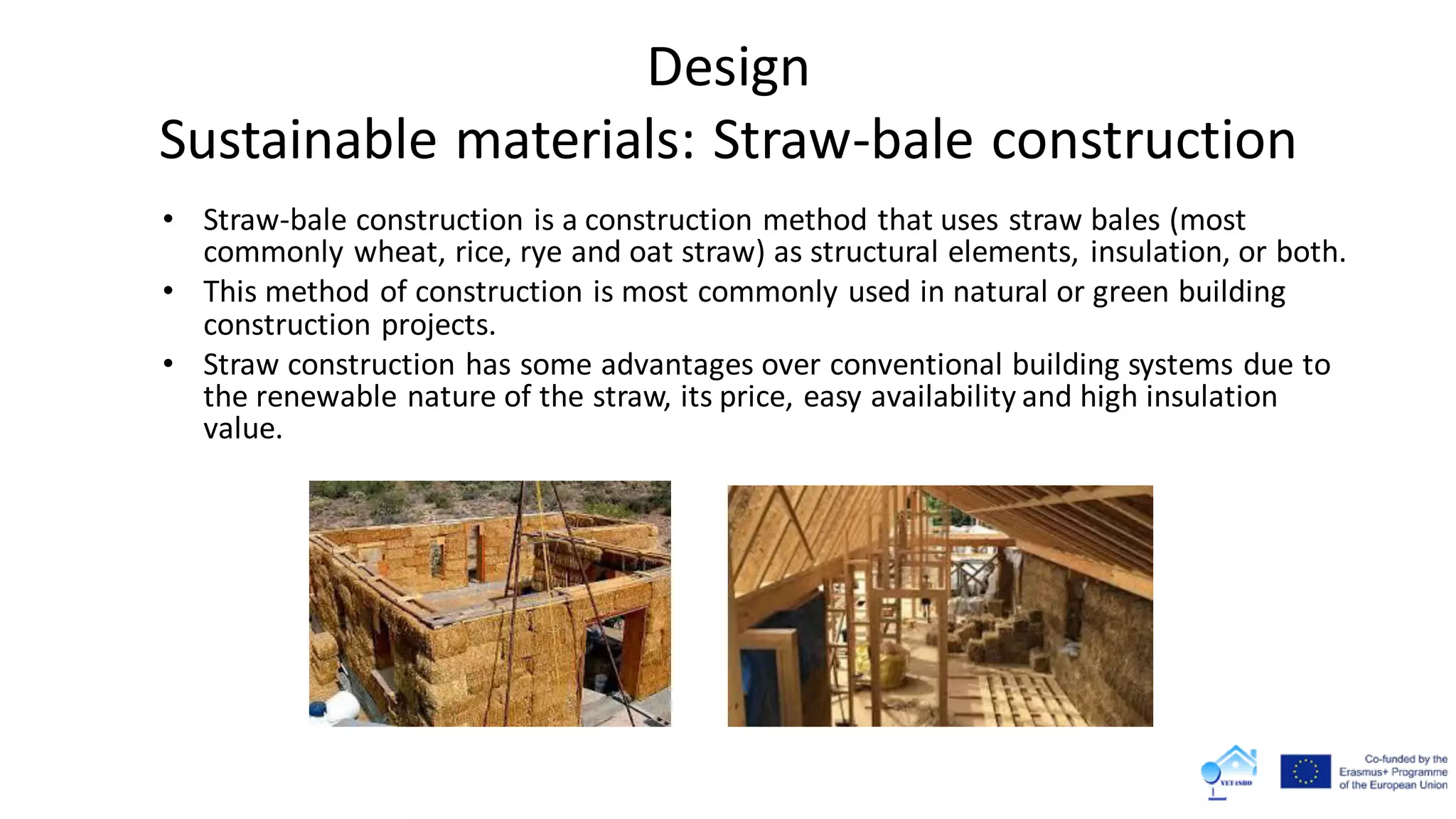 • Straw-bale construction is a construction method that uses straw bales (most
commonly wheat, rice, rye and oat straw) as structural elements, insulation, or both.
• This method of construction is most commonly used in natural or green building
construction projects.
• Straw construction has some advantages over conventional building systems due to
the renewable nature of the straw, its price, easy availability and high insulation
value.
Design
Sustainable materials: Straw-bale construction
 