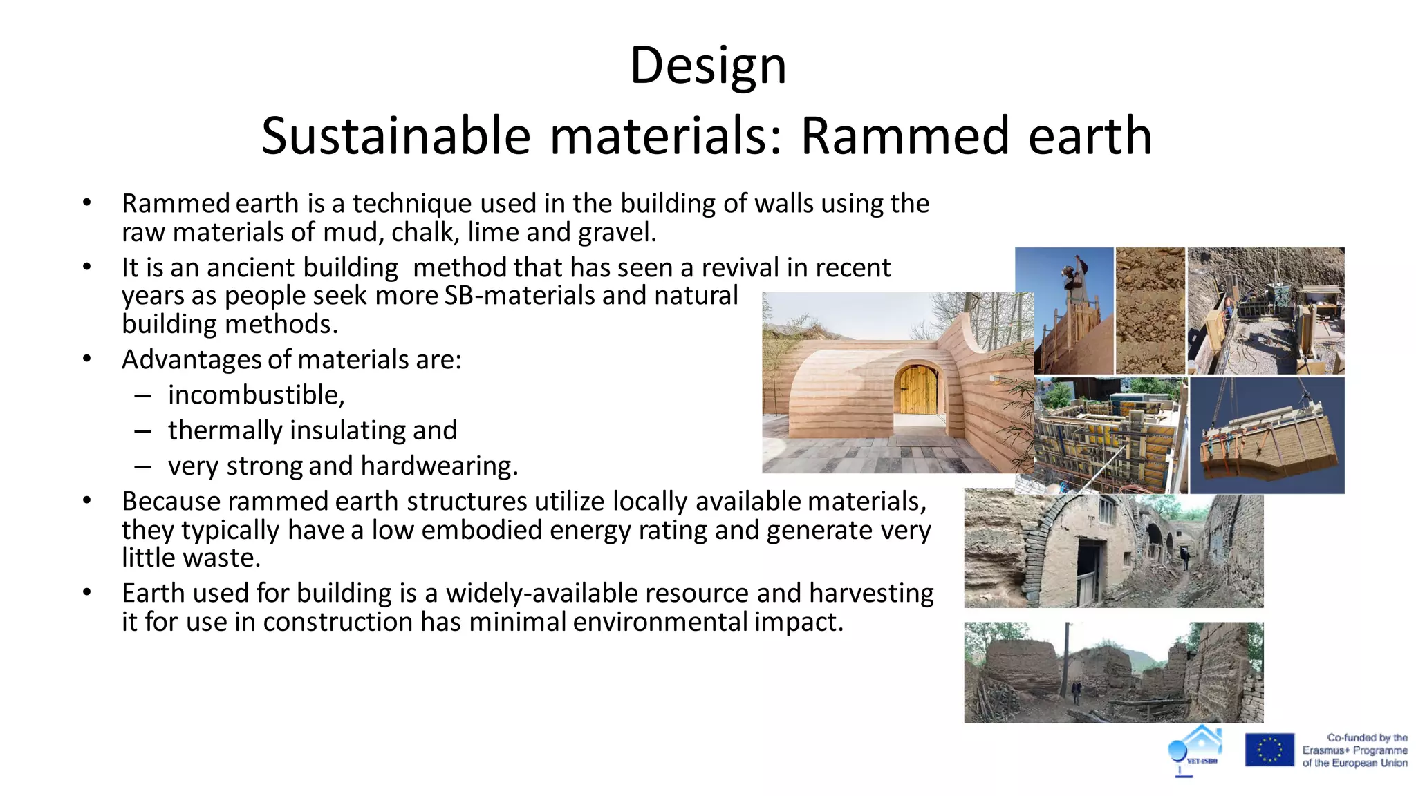 Design
Sustainable materials: Rammed earth
• Rammedearth is a technique used in the building of walls using the
raw materials of mud, chalk, lime and gravel.
• It is an ancient building method that has seen a revival in recent
years as people seek more SB-materials and natural
building methods.
• Advantages of materials are:
– incombustible,
– thermally insulating and
– very strong and hardwearing.
• Because rammed earth structures utilize locally available materials,
they typically have a low embodied energy rating and generate very
little waste.
• Earth used for building is a widely-available resource and harvesting
it for use in construction has minimal environmental impact.
 
