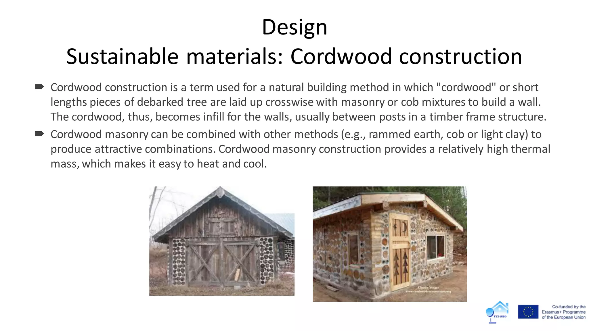 Design
Sustainable materials: Cordwood construction
 Cordwood construction is a term used for a natural building method in which "cordwood" or short
lengths pieces of debarked tree are laid up crosswise with masonry or cob mixtures to build a wall.
The cordwood, thus, becomes infill for the walls, usually between posts in a timber frame structure.
 Cordwood masonry can be combined with other methods (e.g., rammed earth, cob or light clay) to
produce attractive combinations. Cordwood masonry construction provides a relatively high thermal
mass, which makes it easy to heat and cool.
 
