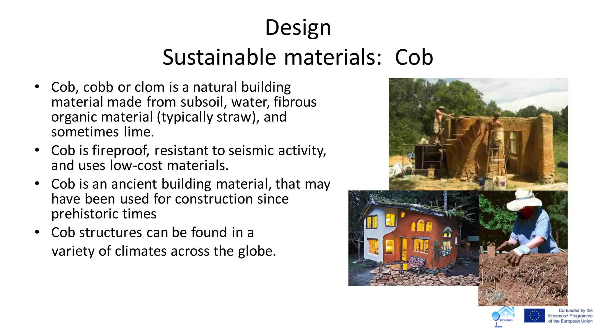 Design
Sustainable materials: Cob
• Cob, cobb or clom is a natural building
material made from subsoil, water, fibrous
organic material (typically straw), and
sometimes lime.
• Cob is fireproof, resistant to seismic activity,
and uses low-cost materials.
• Cob is an ancient building material, that may
have been used for construction since
prehistoric times
• Cob structures can be found in a
variety of climates across the globe.
 