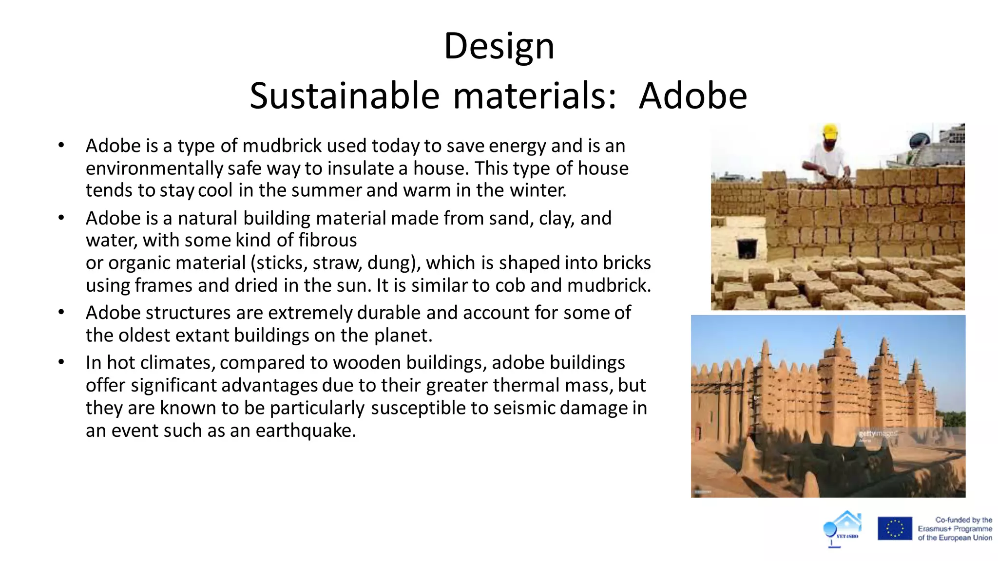 Design
Sustainable materials: Adobe
• Adobe is a type of mudbrick used today to save energy and is an
environmentally safe way to insulate a house. This type of house
tends to staycool in the summer and warm in the winter.
• Adobe is a natural building material made from sand, clay, and
water, with some kind of fibrous
or organic material (sticks, straw, dung), which is shaped into bricks
using frames and dried in the sun. It is similar to cob and mudbrick.
• Adobe structures are extremely durable and account for some of
the oldest extant buildings on the planet.
• In hot climates, compared to wooden buildings, adobe buildings
offer significant advantages due to their greater thermal mass, but
they are known to be particularly susceptible to seismic damage in
an event such as an earthquake.
 