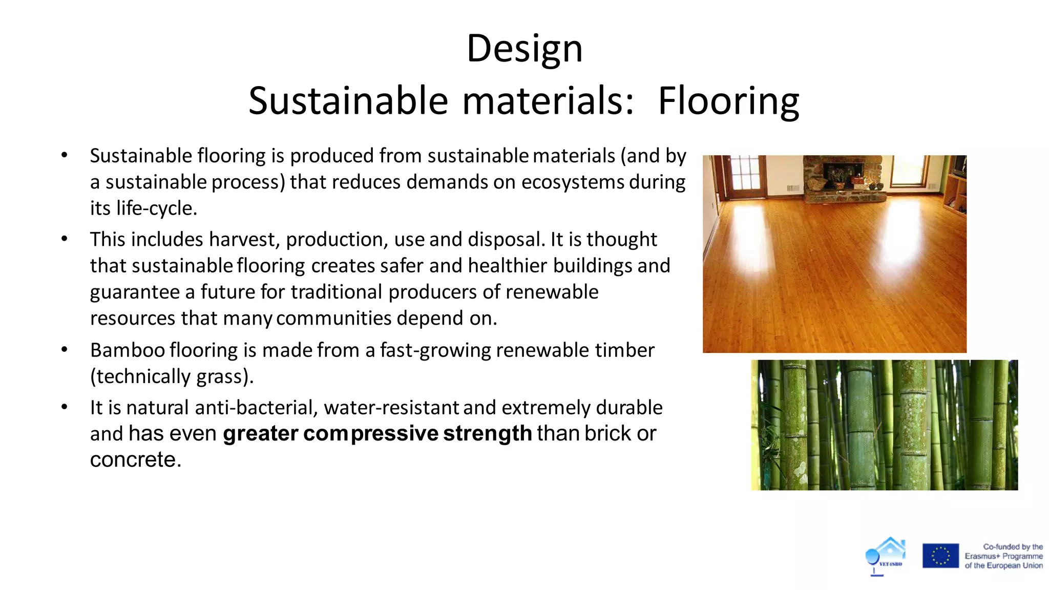 Design
Sustainable materials: Flooring
• Sustainable flooring is produced from sustainablematerials (and by
a sustainable process) that reduces demands on ecosystems during
its life-cycle.
• This includes harvest, production, use and disposal. It is thought
that sustainableflooring creates safer and healthier buildings and
guarantee a future for traditional producers of renewable
resources that manycommunities depend on.
• Bamboo flooring is made from a fast-growing renewable timber
(technically grass).
• It is natural anti-bacterial, water-resistantand extremely durable
and has even greater compressive strength than brick or
concrete.
 