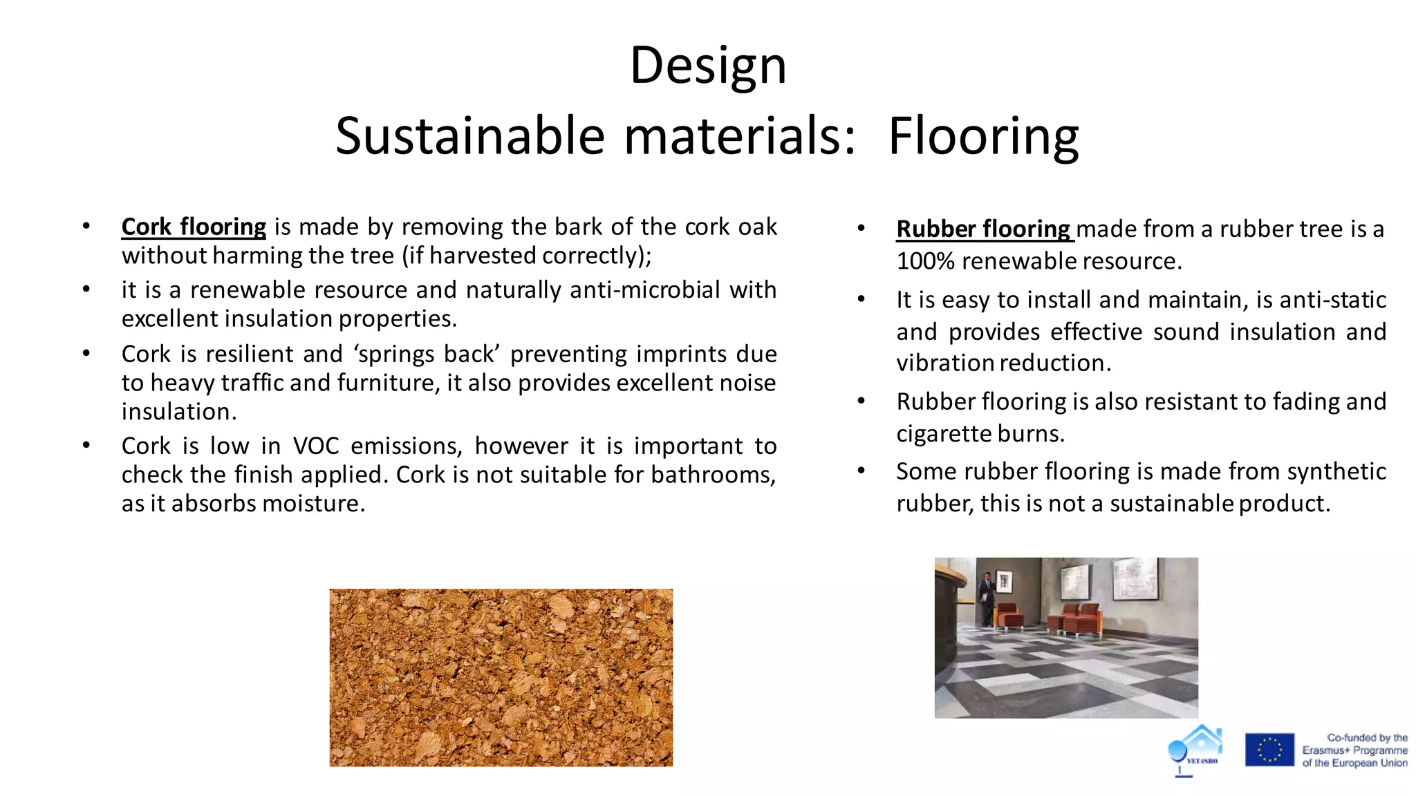 Design
Sustainable materials: Flooring
• Cork flooring is made by removing the bark of the cork oak
without harming the tree (if harvested correctly);
• it is a renewable resource and naturally anti-microbial with
excellent insulation properties.
• Cork is resilient and ‘springs back’ preventing imprints due
to heavy traffic and furniture, it also provides excellent noise
insulation.
• Cork is low in VOC emissions, however it is important to
check the finish applied. Cork is not suitable for bathrooms,
as it absorbs moisture.
• Rubber flooring made from a rubber tree is a
100% renewable resource.
• It is easy to install and maintain, is anti-static
and provides effective sound insulation and
vibrationreduction.
• Rubber flooring is also resistant to fading and
cigarette burns.
• Some rubber flooring is made from synthetic
rubber, this is not a sustainableproduct.
 