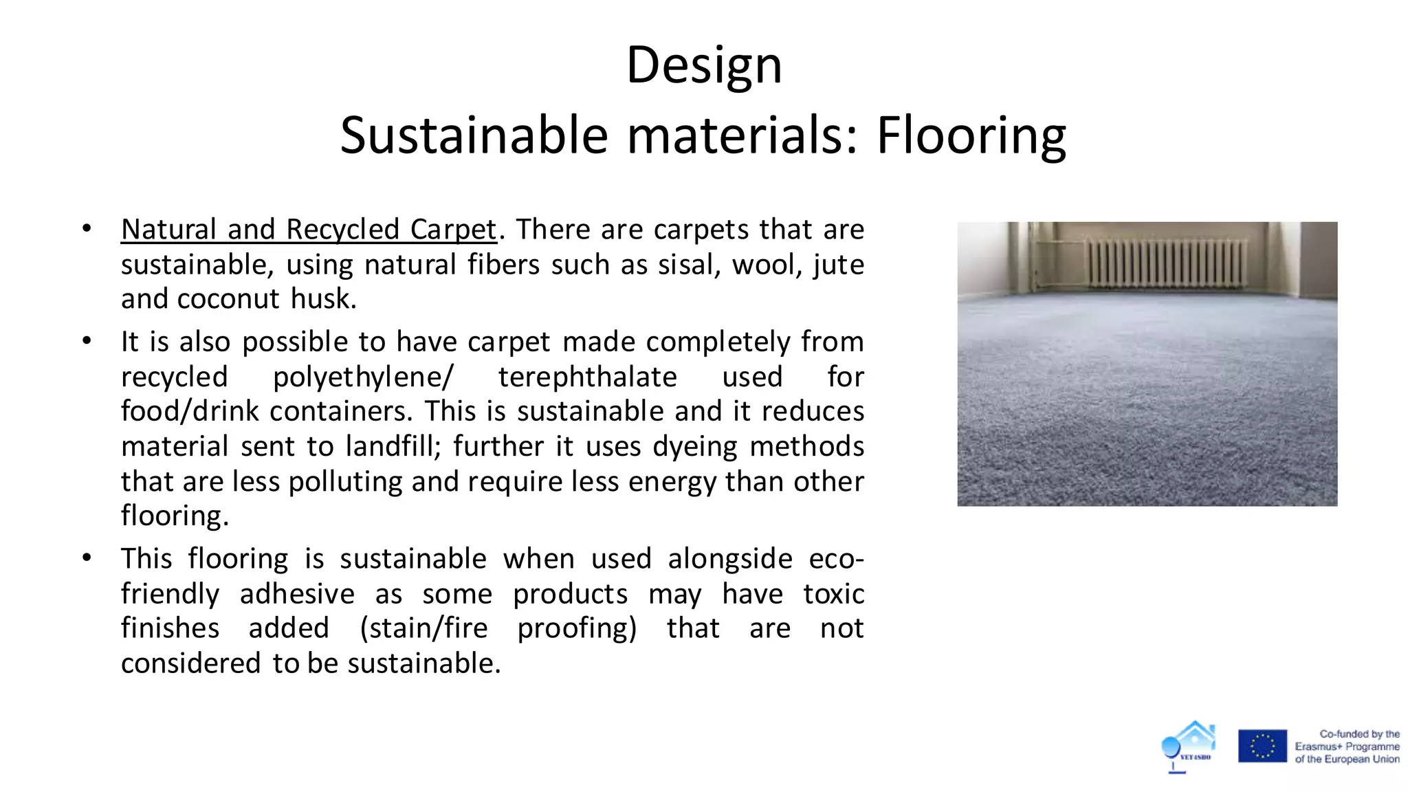Design
Sustainable materials: Flooring
• Natural and Recycled Carpet. There are carpets that are
sustainable, using natural fibers such as sisal, wool, jute
and coconut husk.
• It is also possible to have carpet made completely from
recycled polyethylene/ terephthalate used for
food/drink containers. This is sustainable and it reduces
material sent to landfill; further it uses dyeing methods
that are less polluting and require less energy than other
flooring.
• This flooring is sustainable when used alongside eco-
friendly adhesive as some products may have toxic
finishes added (stain/fire proofing) that are not
considered to be sustainable.
 