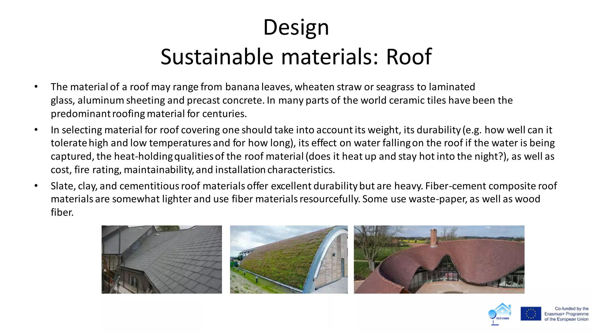 Design
Sustainable materials: Roof
• The material of a roof may range from banana leaves, wheaten straw or seagrass to laminated
glass, aluminum sheeting and precast concrete. In many parts of the world ceramic tiles have been the
predominantroofing material for centuries.
• In selecting material for roof covering one should take into account its weight, its durability(e.g. how well can it
toleratehigh and low temperatures and for how long), its effect on water fallingon the roof if the water is being
captured, the heat-holdingqualitiesof the roof material(does it heat up and stay hot into the night?), as well as
cost, fire rating, maintainability,and installationcharacteristics.
• Slate, clay, and cementitiousroof materialsoffer excellent durabilitybut are heavy. Fiber-cement composite roof
materialsare somewhat lighterand use fiber materialsresourcefully. Some use waste-paper, as well as wood
fiber.
 