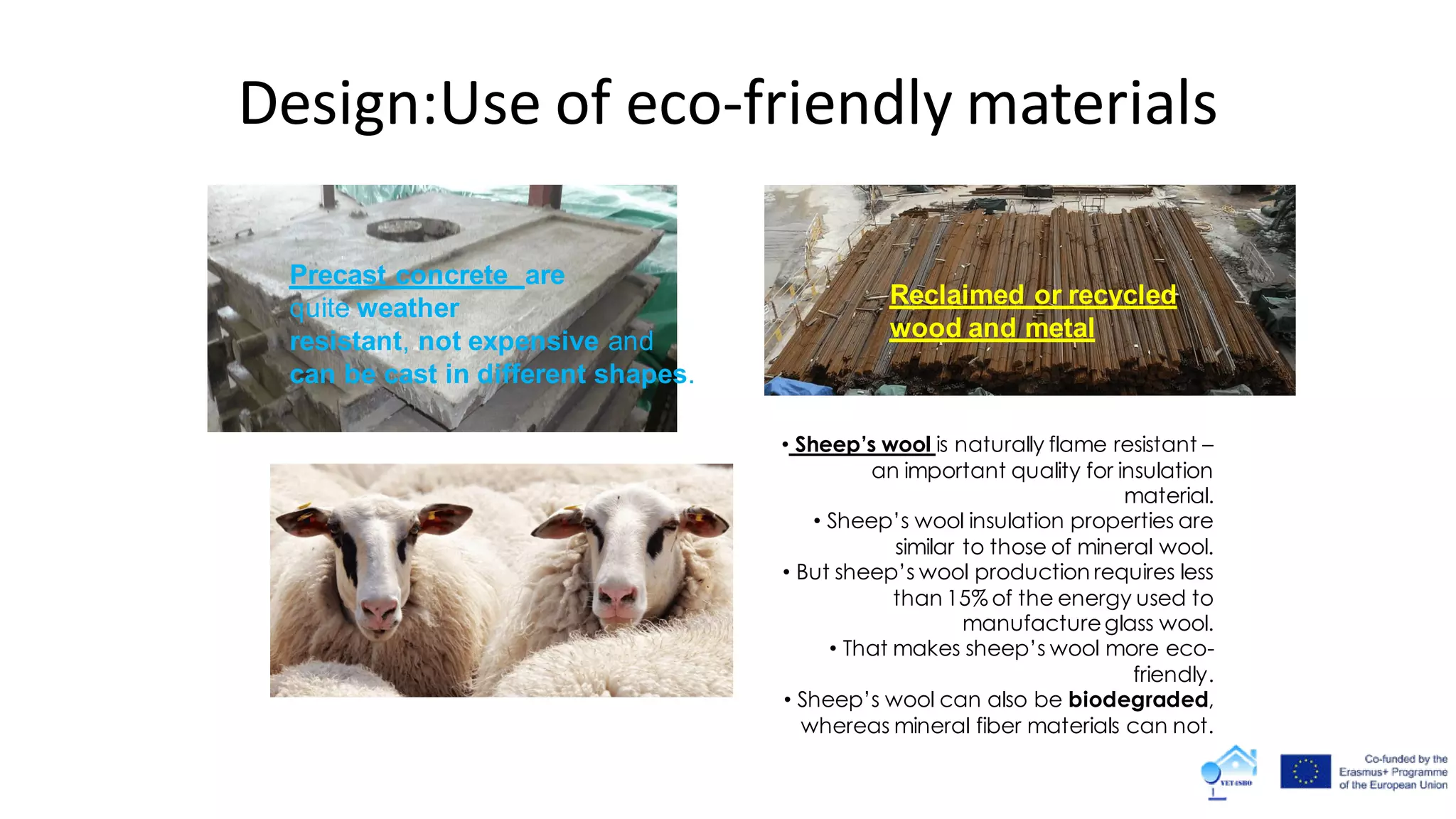 Precast concrete are
quite weather
resistant, not expensive and
can be cast in different shapes.
• Sheep’s wool is naturally flame resistant –
an important quality for insulation
material.
• Sheep’s wool insulation properties are
similar to those of mineral wool.
• But sheep’s wool production requires less
than 15% of the energy used to
manufactureglass wool.
• That makes sheep’s wool more eco-
friendly.
• Sheep’s wool can also be biodegraded,
whereas mineral fiber materials can not.
Reclaimed or recycled
wood and metal
Design:Use of eco-friendly materials
 