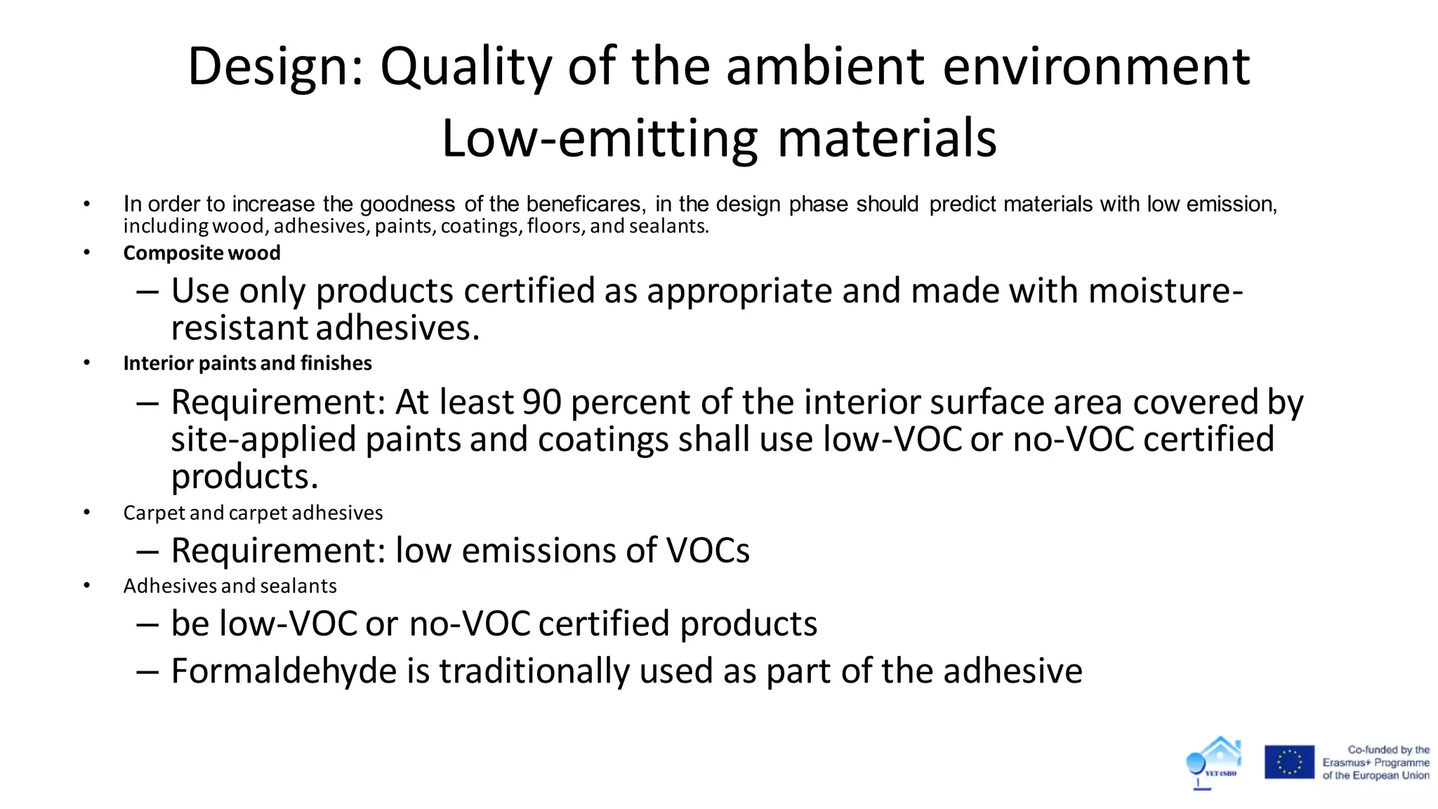 Design: Quality of the ambient environment
Low-emitting materials
• In order to increase the goodness of the beneficares, in the design phase should predict materials with low emission,
includingwood,adhesives,paints,coatings,floors,and sealants.
• Compositewood
– Use only products certified as appropriate and made with moisture-
resistantadhesives.
• Interior paints and finishes
– Requirement: At least 90 percent of the interior surface area covered by
site-applied paints and coatings shall use low-VOC or no-VOC certified
products.
• Carpet and carpet adhesives
– Requirement: low emissions of VOCs
• Adhesives and sealants
– be low-VOC or no-VOC certified products
– Formaldehyde is traditionally used as part of the adhesive
 