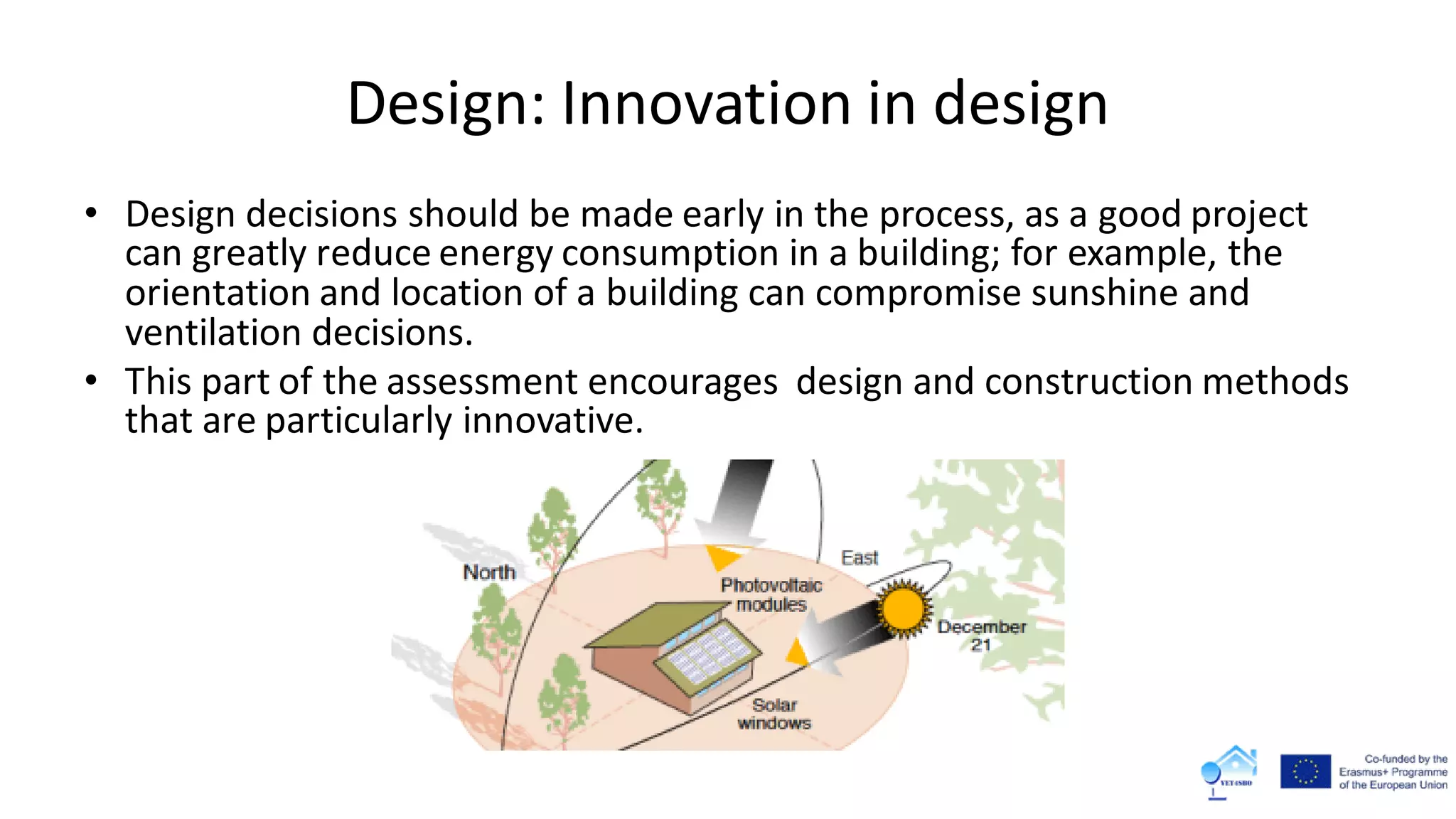 Design: Innovation in design
• Design decisions should be made early in the process, as a good project
can greatly reduce energy consumption in a building; for example, the
orientation and location of a building can compromise sunshine and
ventilation decisions.
• This part of the assessment encourages design and construction methods
that are particularly innovative.
 