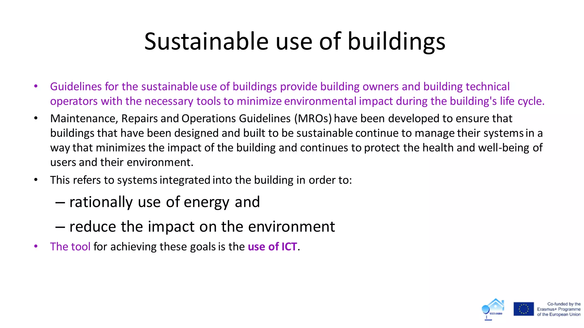 Sustainable use of buildings
• Guidelines for the sustainableuse of buildings provide building owners and building technical
operators with the necessary tools to minimize environmental impact during the building's life cycle.
• Maintenance, Repairs and Operations Guidelines (MROs)have been developed to ensure that
buildings that have been designed and built to be sustainable continue to manage their systemsin a
way that minimizes the impact of the building and continues to protect the health and well-being of
users and their environment.
• This refers to systems integratedinto the building in order to:
– rationally use of energy and
– reduce the impact on the environment
• The tool for achieving these goals is the use of ICT.
 